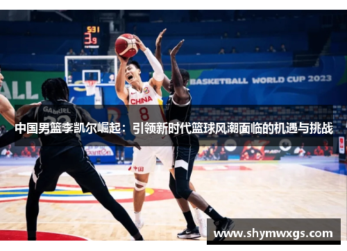 中国男篮李凯尔崛起：引领新时代篮球风潮面临的机遇与挑战