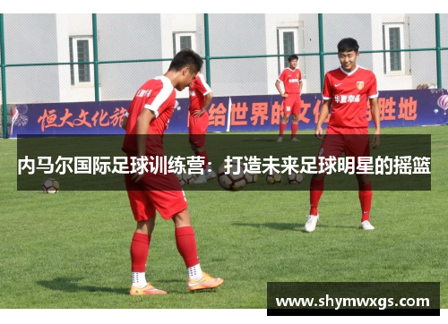 内马尔国际足球训练营：打造未来足球明星的摇篮