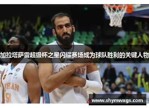 加拉塔萨雷超级杯之星闪耀赛场成为球队胜利的关键人物 加拉塔萨雷超级杯之星闪耀赛场成为球队胜利的关键人物