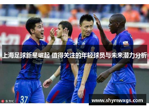 上海足球新星崛起 值得关注的年轻球员与未来潜力分析 上海足球新星崛起 值得关注的年轻球员与未来潜力分析