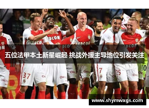 五位法甲本土新星崛起 挑战外援主导地位引发关注 五位法甲本土新星崛起 挑战外援主导地位引发关注