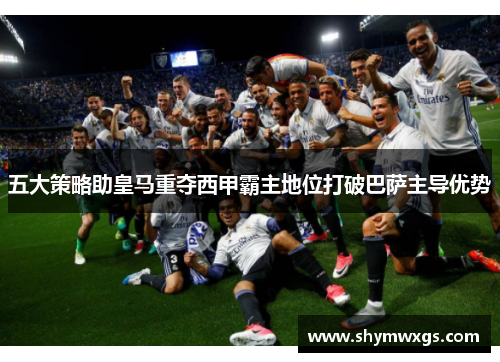 五大策略助皇马重夺西甲霸主地位打破巴萨主导优势 五大策略助皇马重夺西甲霸主地位打破巴萨主导优势