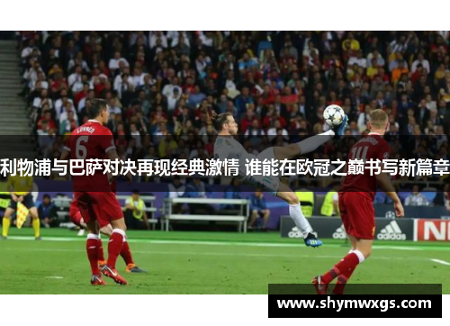 利物浦与巴萨对决再现经典激情 谁能在欧冠之巅书写新篇章 利物浦与巴萨对决再现经典激情 谁能在欧冠之巅书写新篇章
