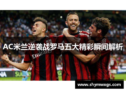 AC米兰逆袭战罗马五大精彩瞬间解析 AC米兰逆袭战罗马五大精彩瞬间解析