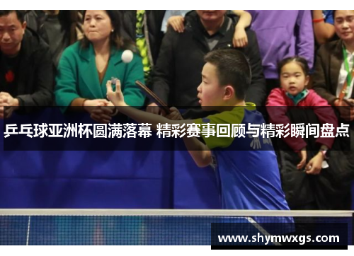 乒乓球亚洲杯圆满落幕 精彩赛事回顾与精彩瞬间盘点
