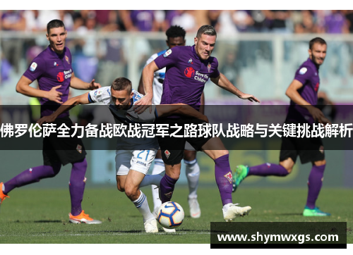 佛罗伦萨全力备战欧战冠军之路球队战略与关键挑战解析