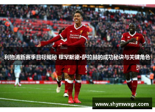 利物浦新赛季目标揭秘 穆罕默德·萨拉赫的成功秘诀与关键角色