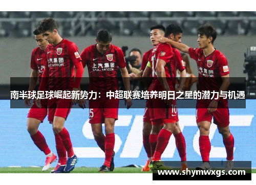 南半球足球崛起新势力：中超联赛培养明日之星的潜力与机遇