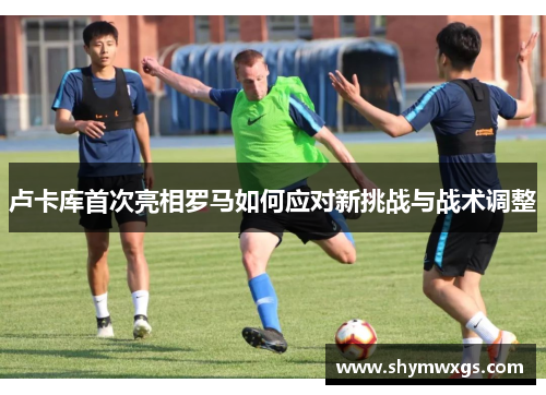 卢卡库首次亮相罗马如何应对新挑战与战术调整