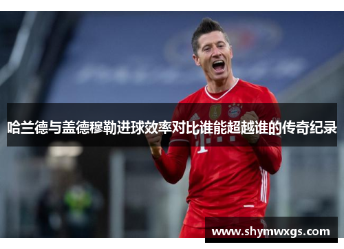 哈兰德与盖德穆勒进球效率对比谁能超越谁的传奇纪录