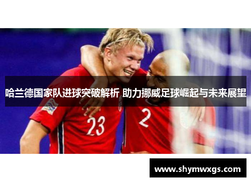 哈兰德国家队进球突破解析 助力挪威足球崛起与未来展望 哈兰德国家队进球突破解析 助力挪威足球崛起与未来展望
