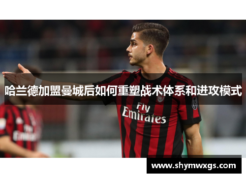 哈兰德加盟曼城后如何重塑战术体系和进攻模式