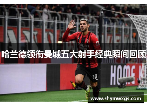 哈兰德领衔曼城五大射手经典瞬间回顾 哈兰德领衔曼城五大射手经典瞬间回顾