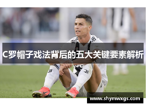 C罗帽子戏法背后的五大关键要素解析 C罗帽子戏法背后的五大关键要素解析