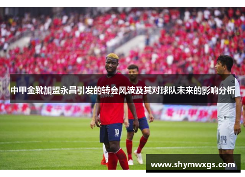 中甲金靴加盟永昌引发的转会风波及其对球队未来的影响分析 中甲金靴加盟永昌引发的转会风波及其对球队未来的影响分析