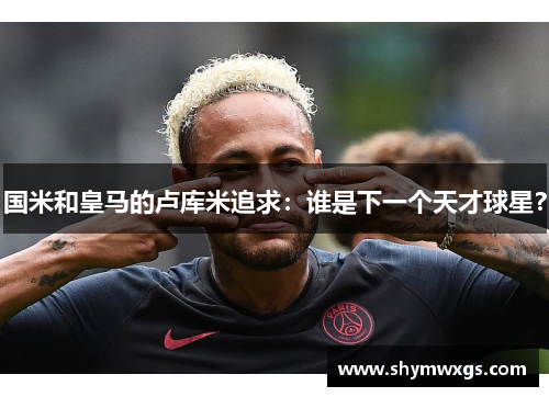 国米和皇马的卢库米追求：谁是下一个天才球星？