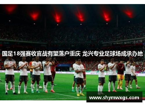 国足18强赛收官战有望落户重庆 龙兴专业足球场成承办地 国足18强赛收官战有望落户重庆 龙兴专业足球场成承办地