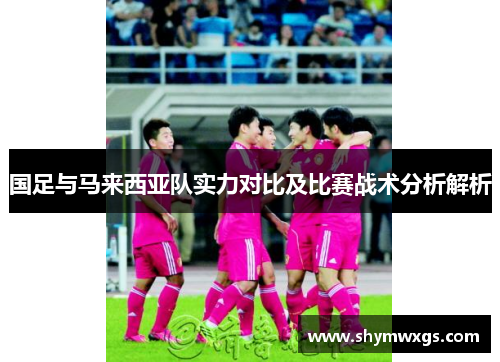 国足与马来西亚队实力对比及比赛战术分析解析 国足与马来西亚队实力对比及比赛战术分析解析