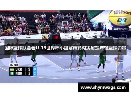 国际篮球联合会U-19世界杯小组赛精彩对决展现年轻篮球力量 国际篮球联合会U-19世界杯小组赛精彩对决展现年轻篮球力量