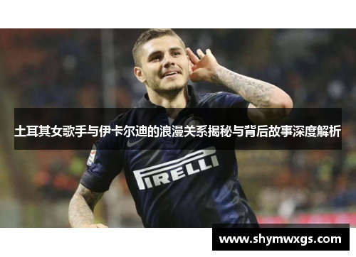 土耳其女歌手与伊卡尔迪的浪漫关系揭秘与背后故事深度解析