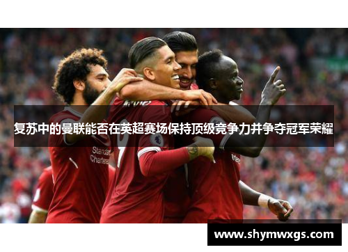 复苏中的曼联能否在英超赛场保持顶级竞争力并争夺冠军荣耀 复苏中的曼联能否在英超赛场保持顶级竞争力并争夺冠军荣耀