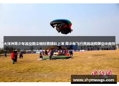 大洋洲青少年高空跳伞锦标赛精彩上演 青少年飞行员挑战极限空中竞技 大洋洲青少年高空跳伞锦标赛精彩上演 青少年飞行员挑战极限空中竞技