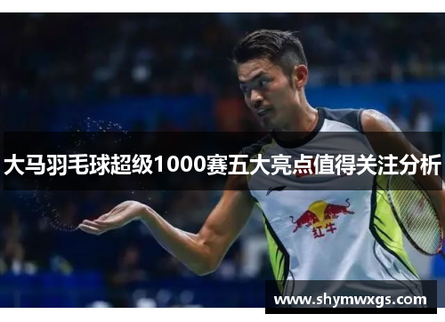 大马羽毛球超级1000赛五大亮点值得关注分析 大马羽毛球超级1000赛五大亮点值得关注分析