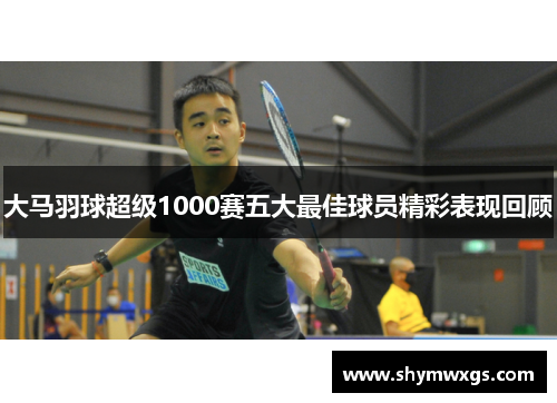 大马羽球超级1000赛五大最佳球员精彩表现回顾 大马羽球超级1000赛五大最佳球员精彩表现回顾
