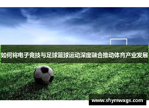 如何将电子竞技与足球篮球运动深度融合推动体育产业发展