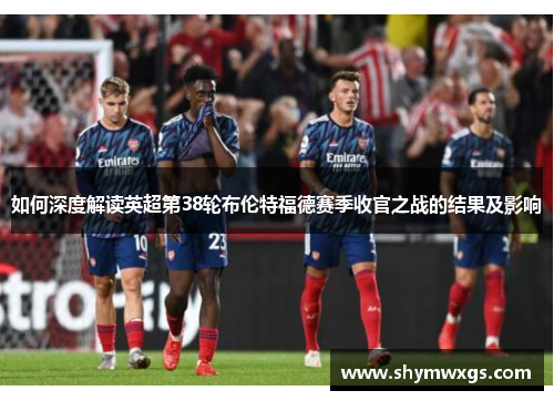 如何深度解读英超第38轮布伦特福德赛季收官之战的结果及影响