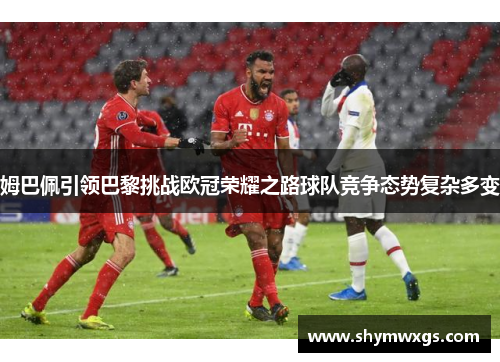 姆巴佩引领巴黎挑战欧冠荣耀之路球队竞争态势复杂多变