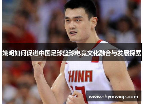 姚明如何促进中国足球篮球电竞文化融合与发展探索