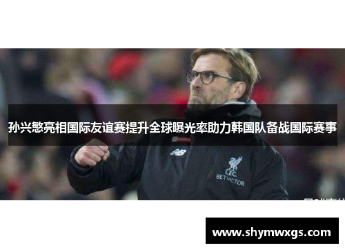 孙兴慜亮相国际友谊赛提升全球曝光率助力韩国队备战国际赛事